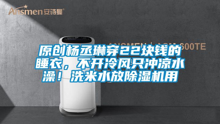 原创杨丞琳穿22块钱的睡衣，不开冷风只冲凉水澡！洗米水放除湿机用