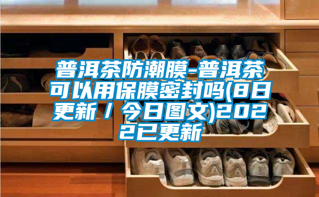 普洱茶防潮膜-普洱茶可以用保膜密封吗(8日更新／今日图文)2022已更新